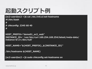 起動スクリプト例例
[ec2-‐‑‒user@ec2  ~∼]$  cat  /etc/init.d/set-‐‑‒hostname
#!/bin/bash
#
#  chkconﬁg:  2345  60  40
#
HOST_̲PREFIX="demo01_̲ec2_̲web"
INSTANCE_̲ID=`̀/usr/bin/curl  169.254.169.254/latest/meta-‐‑‒data/
instance-‐‑‒id  2>/dev/null`̀
HOST_̲NAME="${HOST_̲PREFIX}_̲${INSTANCE_̲ID}"
/bin/hostname  ${HOST_̲NAME}
[ec2-‐‑‒user@ec2  ~∼]$  sudo  chkconﬁg  set-‐‑‒hostname  on
classmethod.jp 74
 