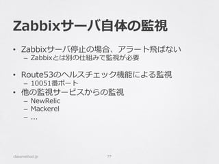 Zabbixサーバ⾃自体の監視
•  Zabbixサーバ停⽌止の場合、アラート⾶飛ばない
–  Zabbixとは別の仕組みで監視が必要
•  Route53のヘルスチェック機能による監視
–  10051番ポート
•  他の監視サービスからの監視
–  NewRelic
–  Mackerel
–  ...
classmethod.jp 77
 