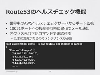 Route53のヘルスチェック機能
classmethod.jp 79
•  世界中のAWSヘルスチェックサーバからポート監視
•  10051ポートへの接続失敗時にSNSでメール通知
•  アクセス元は下記コマンドで確認可能
–  たまに変更更があるのでメンテナンスが必要
[ec2-‐‑‒user@zabbix-‐‑‒demo  ~∼]$  aws  route53  get-‐‑‒checker-‐‑‒ip-‐‑‒ranges
{
        "CheckerIpRanges":  [
                "54.183.255.128/26",
                "54.228.16.0/26",
                "54.232.40.64/26",
                "54.241.32.64/26",
                ………
 