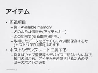 アイテム
•  監視項⽬目
–  例例：Available  memory
–  どのような情報を(アイテムキー)
–  どの間隔で(更更新間隔)取得し、
–  取得したデータをどのくらいの期間保存するか
(ヒストリ保存期間)指定する
•  ホストやテンプレートに属する
–  例例えばウェブ監視等のデバイスに紐紐付かない監視
項⽬目の場合も、アイテムを所属させるためのダ
ミーのホストが必要
classmethod.jp 8
 