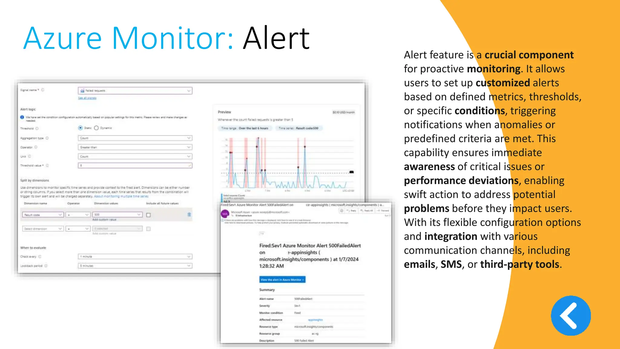v
Azure Monitor: Alert Alert feature is a crucial component
for proactive monitoring. It allows
users to set up customized alerts
based on defined metrics, thresholds,
or specific conditions, triggering
notifications when anomalies or
predefined criteria are met. This
capability ensures immediate
awareness of critical issues or
performance deviations, enabling
swift action to address potential
problems before they impact users.
With its flexible configuration options
and integration with various
communication channels, including
emails, SMS, or third-party tools.
 