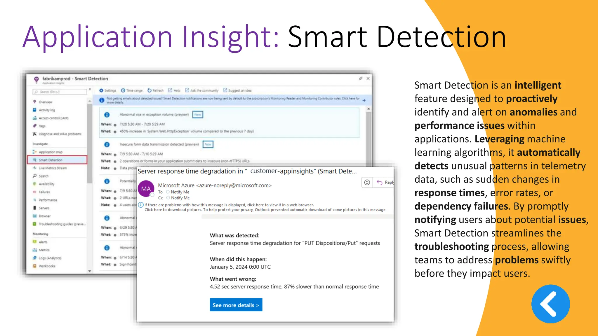 v
Application Insight: Smart Detection
Smart Detection is an intelligent
feature designed to proactively
identify and alert on anomalies and
performance issues within
applications. Leveraging machine
learning algorithms, it automatically
detects unusual patterns in telemetry
data, such as sudden changes in
response times, error rates, or
dependency failures. By promptly
notifying users about potential issues,
Smart Detection streamlines the
troubleshooting process, allowing
teams to address problems swiftly
before they impact users.
 