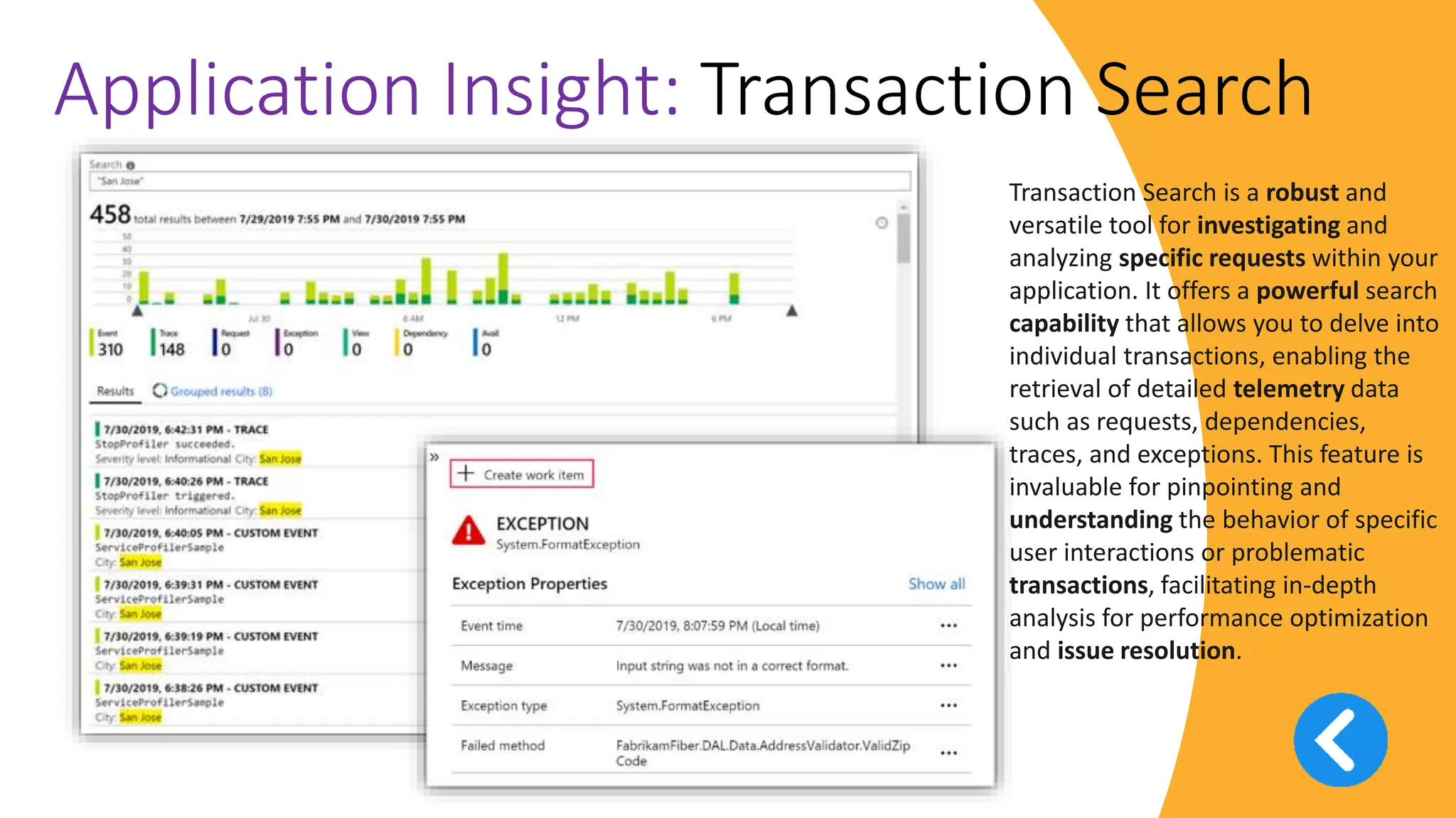 v
Application Insight: Transaction Search
Transaction Search is a robust and
versatile tool for investigating and
analyzing specific requests within your
application. It offers a powerful search
capability that allows you to delve into
individual transactions, enabling the
retrieval of detailed telemetry data
such as requests, dependencies,
traces, and exceptions. This feature is
invaluable for pinpointing and
understanding the behavior of specific
user interactions or problematic
transactions, facilitating in-depth
analysis for performance optimization
and issue resolution.
 