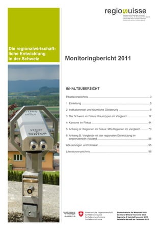Die regionalwirtschaft-
liche Entwicklung
in der Schweiz            Monitoringbericht 2011



                          INHALTSÜBERSICHT

                          Inhaltsverzeichnis ................................................................................. 3 

                          1  Einleitung .......................................................................................... 5 

                          2  Indikatorenset und räumliche Gliederung ......................................... 9 

                          3  Die Schweiz im Fokus: Raumtypen im Vergleich ........................... 17 

                          4  Kantone im Fokus ........................................................................... 44 

                          5  Anhang A: Regionen im Fokus: MS-Regionen im Vergleich .......... 70 

                          6  Anhang B: Vergleich mit der regionalen Entwicklung im
                             angrenzenden Ausland ................................................................... 85 

                          Abkürzungen und Glossar .................................................................. 95 

                          Literaturverzeichnis ............................................................................. 96 
 