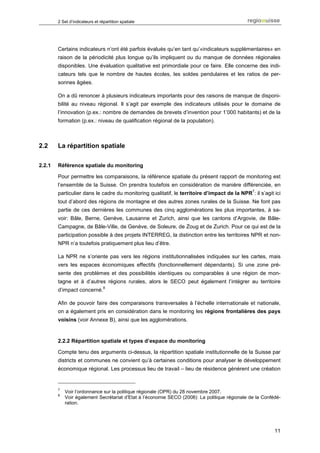 2 Set d’indicateurs et répartition spatiale




        Certains indicateurs n’ont été parfois évalués qu’en tant qu’«indicateurs supplémentaires» en
        raison de la périodicité plus longue qu’ils impliquent ou du manque de données régionales
        disponibles. Une évaluation qualitative est primordiale pour ce faire. Elle concerne des indi-
        cateurs tels que le nombre de hautes écoles, les soldes pendulaires et les ratios de per-
        sonnes âgées.

        On a dû renoncer à plusieurs indicateurs importants pour des raisons de manque de disponi-
        bilité au niveau régional. Il s’agit par exemple des indicateurs utilisés pour le domaine de
        l’innovation (p.ex.: nombre de demandes de brevets d’invention pour 1’000 habitants) et de la
        formation (p.ex.: niveau de qualification régional de la population).



2.2     La répartition spatiale

2.2.1   Référence spatiale du monitoring

        Pour permettre les comparaisons, la référence spatiale du présent rapport de monitoring est
        l’ensemble de la Suisse. On prendra toutefois en considération de manière différenciée, en
                                                                                                7
        particulier dans le cadre du monitoring qualitatif, le territoire d’impact de la NPR : il s’agit ici
        tout d’abord des régions de montagne et des autres zones rurales de la Suisse. Ne font pas
        partie de ces dernières les communes des cinq agglomérations les plus importantes, à sa-
        voir: Bâle, Berne, Genève, Lausanne et Zurich, ainsi que les cantons d’Argovie, de Bâle-
        Campagne, de Bâle-Ville, de Genève, de Soleure, de Zoug et de Zurich. Pour ce qui est de la
        participation possible à des projets INTERREG, la distinction entre les territoires NPR et non-
        NPR n’a toutefois pratiquement plus lieu d’être.

        La NPR ne s’oriente pas vers les régions institutionnalisées indiquées sur les cartes, mais
        vers les espaces économiques effectifs (fonctionnellement dépendants). Si une zone pré-
        sente des problèmes et des possibilités identiques ou comparables à une région de mon-
        tagne et à d’autres régions rurales, alors le SECO peut également l’intégrer au territoire
                                 8
        d’impact concerné.

        Afin de pouvoir faire des comparaisons transversales à l’échelle internationale et nationale,
        on a également pris en considération dans le monitoring les régions frontalières des pays
        voisins (voir Annexe B), ainsi que les agglomérations.


        2.2.2 Répartition spatiale et types d’espace du monitoring

        Compte tenu des arguments ci-dessus, la répartition spatiale institutionnelle de la Suisse par
        districts et communes ne convient qu’à certaines conditions pour analyser le développement
        économique régional. Les processus lieu de travail – lieu de résidence génèrent une création


        7
            Voir l’ordonnance sur la politique régionale (OPR) du 28 novembre 2007.
        8
            Voir également Secrétariat d’Etat à l’économie SECO (2008): La politique régionale de la Confédé-
            ration.




                                                                                                          11
 