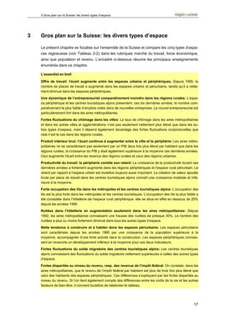 3 Gros plan sur la Suisse: les divers types d’espace




3   Gros plan sur la Suisse: les divers types d’espace

    Le présent chapitre se focalise sur l’ensemble de la Suisse et compare les cinq types d’espa-
    ces regiosuisse (voir Tableau 2-2) dans les rubriques marché du travail, force économique,
    ainsi que population et revenu. L’encadré ci-dessous résume les principaux enseignements
    énumérés dans ce chapitre.

    L’essentiel en bref:

    Offre de travail: l’écart augmente entre les espaces urbains et périphériques. Depuis 1995, le
    nombre de places de travail a augmenté dans les espaces urbains et périurbains, tandis qu’il a nette-
    ment diminué dans les espaces périphériques.
    Une dynamique de l’entrepreneuriat comparativement moindre dans les régions rurales: L’espa-
    ce périphérique et les centres touristiques alpins présentent, ces dix dernières années, le nombre com-
    parativement le plus faible d’emplois créés dans de nouvelles entreprises. Le nouvel entrepreneuriat est
    particulièrement fort dans les aires métropolitaines.
    Fortes fluctuations du chômage dans les villes: Le taux de chômage dans les aires métropolitaines
    et dans les autres villes et agglomérations n’est pas seulement nettement plus élevé que dans les au-
    tres types d’espace, mais il dépend également davantage des fortes fluctuations conjoncturelles que
    cela n’est le cas dans les régions rurales.
    Produit intérieur brut: l’écart continue à augmenter entre la ville et la périphérie: Les aires métro-
    politaines ne se caractérisent pas seulement par un PIB deux fois plus élevé par habitant que dans les
    régions rurales; la croissance du PIB y était également supérieure à la moyenne ces dernières années.
    Ceci augmente l’écart entre les revenus des régions rurales et ceux des régions urbaines.
    Productivité du travail: la périphérie comble son retard: La croissance de la productivité durant ces
    dernières années a fortement augmenté dans les régions périphériques et l’espace rural périurbain. Le
    retard par rapport à l’espace urbain est toutefois toujours aussi important. La création de valeur ajoutée
    brute par place de travail dans les centres touristiques alpins connaît une croissance modeste et infé-
    rieure à la moyenne.
    Forte occupation des lits dans les métropoles et les centres touristiques alpins: L’occupation des
    lits est la plus forte dans les métropoles et les centres touristiques. L’occupation des lits la plus faible a
    été constatée dans l’hôtellerie de l’espace rural périphérique: elle se situe en effet en dessous de 25%
    depuis les années 1990.
    Nuitées dans l’hôtellerie en augmentation seulement dans les aires métropolitaines: Depuis
    1992, les aires métropolitaines connaissent une hausse des nuitées de presque 30%. Le nombre des
    nuitées a plus ou moins fortement diminué dans tous les autres types d’espace.
    Nette tendance à construire et à habiter dans les espaces périurbains: Les espaces périurbains
    sont caractérisés depuis les années 1980 par une croissance de la population supérieure à la
    moyenne, accompagnée d’une forte activité dans la construction. Les espaces périphériques connais-
    sent en revanche un développement inférieur à la moyenne pour ces deux indicateurs.
    Fortes fluctuations du solde migratoire des centres touristiques alpins: Les centres touristiques
    alpins connaissent des fluctuations du solde migratoire nettement supérieures à celles des autres types
    d’espace.
    Fortes disparités au niveau du revenu, resp. des revenus de l’impôt fédéral: On constate, dans les
    aires métropolitaines, que le revenu de l’impôt fédéral par habitant est plus de trois fois plus élevé que
    celui des habitants des espaces périphériques. Ces différences s’expliquent par les fortes disparités au
    niveau du revenu. Si l’on tient également compte des différences entre les coûts de la vie et les autres
    facteurs de bien-être, il convient toutefois de relativiser le tableau.




                                                                                                               17
 
