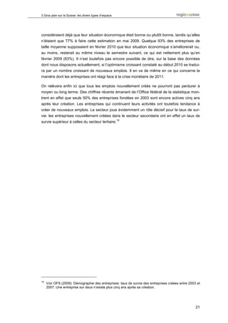 3 Gros plan sur la Suisse: les divers types d’espace




considéraient déjà que leur situation économique était bonne ou plutôt bonne, tandis qu’elles
n’étaient que 77% à faire cette estimation en mai 2009. Quelque 93% des entreprises de
taille moyenne supposaient en février 2010 que leur situation économique s’améliorerait ou,
au moins, resterait au même niveau le semestre suivant, ce qui est nettement plus qu’en
février 2009 (63%). Il n’est toutefois pas encore possible de dire, sur la base des données
dont nous disposons actuellement, si l’optimisme croissant constaté au début 2010 se tradui-
ra par un nombre croissant de nouveaux emplois. Il en va de même en ce qui concerne la
manière dont les entreprises ont réagi face à la crise monétaire de 2011.

On relèvera enfin ici que tous les emplois nouvellement créés ne pourront pas perdurer à
moyen ou long terme. Des chiffres récents émanant de l’Office fédéral de la statistique mon-
trent en effet que seuls 50% des entreprises fondées en 2003 sont encore actives cinq ans
après leur création. Les entreprises qui continuent leurs activités ont toutefois tendance à
créer de nouveaux emplois. Le secteur joue évidemment un rôle décisif pour le taux de sur-
vie: les entreprises nouvellement créées dans le secteur secondaire ont en effet un taux de
                                                       19
survie supérieur à celles du secteur tertiaire.




19
     Voir OFS (2009): Démographie des entreprises: taux de survie des entreprises créées entre 2003 et
     2007. Une entreprise sur deux n’existe plus cinq ans après sa création.




                                                                                                   21
 