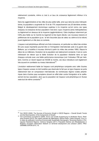 3 Gros plan sur la Suisse: les divers types d’espace




relativement constante, même si c’est à un taux de croissance légèrement inférieur à la
moyenne.

Dans les agglomérations et les villes de plus petite taille, ainsi que dans les aires métropoli-
taines, la population a augmenté de 15 et de 17% respectivement ces 20 dernières années.
Malgré le développement économique supérieur à la moyenne qu’ont connu ces types
d’espace, la croissance de leur population n’est donc «que» moyenne (aires métropolitaines)
ou légèrement en dessous de la moyenne (agglomérations). Cela s’explique notamment par
l’offre plus faible sur le marché du logement et les loyers élevés. Les nouveaux besoins et
préférences de la population (p.ex.: le fait d’accorder plus de valeur au calme et à la nature)
jouent également un rôle dans ce contexte.

L’espace rural périphérique affichait une forte croissance, en particulier au début des années
90 (une cause importante pourrait être ici l’immigration internationale suite à la guerre des
Balkans, qui a toutefois à nouveau diminué à partir du milieu des années 1990). Depuis le
début de ce millénaire, l’évolution de la population est relativement constante. Il est en outre
intéressant de relever que la faible évolution de la population résidante dans ce type
d’espace coïncide avec une faible performance économique (voir l’indicateur PIB par habi-
tant). Comme un récent rapport de l’OCDE le montre, ces deux indicateurs sont également
                                                       25
très souvent en corrélation au niveau international.

L’évolution relativement faible de l’espace rural périphérique comparée avec celle d’autres
types d’espace suisses ne doit toutefois pas dissimuler le fait que ce type d’espace se porte
relativement bien en comparaison internationale: de nombreuses régions rurales périphé-
riques dans d’autres pays européens doivent en effet lutter contre l’émigration et le vieillis-
sement de leur population, alors que la population de l’espace rural périphérique en Suisse
                                      26
reste tout de même constante.




25
     Voir OECD (2008): The Sources of Economic Growth in OECD Regions – Overall Growth Trends
     and the Decomposition of the Components of Growth.
26
     Voir Commission européenne (2008): Armut und soziale Ausgrenzung im ländlichen Raum. West-
     phal Christina (2010): Die Jugend wandert ab (Allemagne); Ramos Pedro, Castro Eduardo, Cruz Lu-
     is (date de publication inconnue) Economically Sustainable Demography: Reversing Decline in Por-
     tuguese Peripheral Regions; Vankova Gergana (2011): Population Decline and (Re)distribution in
     Bulgaria; European Observation Network on territorial development and cohesion (2007): PRO-
     GRAMME ESPON 2013, 18.




                                                                                                  33
 