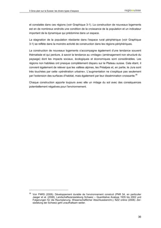 3 Gros plan sur la Suisse: les divers types d’espace




et constatée dans ces régions (voir Graphique 3-1). La construction de nouveaux logements
est en de nombreux endroits une condition de la croissance de la population et un indicateur
important de la dynamique qui prédomine dans un espace.

La stagnation de la population résidante dans l’espace rural périphérique (voir Graphique
3-1) se reflète dans la moindre activité de construction dans les régions périphériques.

La construction de nouveaux logements s’accompagne également d’une tendance souvent
thématisée et qui perdure, à savoir la tendance au «mitage» (aménagement non structuré du
paysage) dont les impacts sociaux, écologiques et économiques sont considérables. Les
régions non habitées ont presque complètement disparu sur le Plateau suisse. Cela étant, il
convient également de relever que les vallées alpines, les Préalpes et, en partie, le Jura sont
très touchées par cette «pénétration urbaine». L’augmentation ne s’explique pas seulement
                                                                                              28
par l’extension des surfaces d’habitat, mais également par leur dissémination croissante.

Chaque construction apporte toujours avec elle un mitage du sol avec des conséquences
potentiellement négatives pour l’environnement.




28
     Voir FNRS (2008): Développement durable de l’environnement construit (PNR 54, en particulier
     Jaeger et al. (2008), Landschaftszersiedelung Schweiz – Quantitative Analyse 1935 bis 2002 und
     Folgerungen für die Raumplanung. Wissenschaftlicher Abschlussbericht.); NZZ online (2008): Zer-
     siedelung der Schweiz geht unaufhaltsam weiter.




                                                                                                   36
 