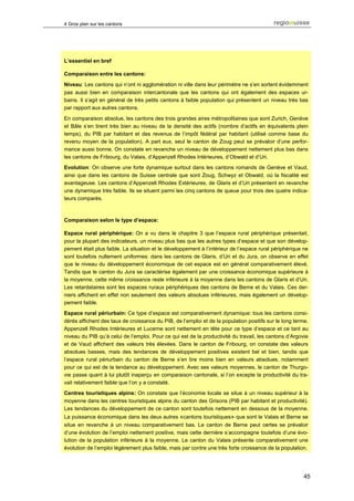 4 Gros plan sur les cantons




L’essentiel en bref

Comparaison entre les cantons:
Niveau: Les cantons qui n’ont ni agglomération ni ville dans leur périmètre ne s’en sortent évidemment
pas aussi bien en comparaison intercantonale que les cantons qui ont également des espaces ur-
bains. Il s’agit en général de très petits cantons à faible population qui présentent un niveau très bas
par rapport aux autres cantons.

En comparaison absolue, les cantons des trois grandes aires métropolitaines que sont Zurich, Genève
et Bâle s’en tirent très bien au niveau de la densité des actifs (nombre d’actifs en équivalents plein
temps), du PIB par habitant et des revenus de l’impôt fédéral par habitant (utilisé comme base du
revenu moyen de la population). A part eux, seul le canton de Zoug peut se prévaloir d’une perfor-
mance aussi bonne. On constate en revanche un niveau de développement nettement plus bas dans
les cantons de Fribourg, du Valais, d’Appenzell Rhodes Intérieures, d’Obwald et d’Uri.
Evolution: On observe une forte dynamique surtout dans les cantons romands de Genève et Vaud,
ainsi que dans les cantons de Suisse centrale que sont Zoug, Schwyz et Obwald, où la fiscalité est
avantageuse. Les cantons d’Appenzell Rhodes Extérieures, de Glaris et d’Uri présentent en revanche
une dynamique très faible. Ils se situent parmi les cinq cantons de queue pour trois des quatre indica-
teurs comparés.



Comparaison selon le type d’espace:

Espace rural périphérique: On a vu dans le chapitre 3 que l’espace rural périphérique présentait,
pour la plupart des indicateurs, un niveau plus bas que les autres types d’espace et que son dévelop-
pement était plus faible. La situation et le développement à l’intérieur de l’espace rural périphérique ne
sont toutefois nullement uniformes: dans les cantons de Glaris, d’Uri et du Jura, on observe en effet
que le niveau du développement économique de cet espace est en général comparativement élevé.
Tandis que le canton du Jura se caractérise également par une croissance économique supérieure à
la moyenne, cette même croissance reste inférieure à la moyenne dans les cantons de Glaris et d’Uri.
Les retardataires sont les espaces ruraux périphériques des cantons de Berne et du Valais. Ces der-
niers affichent en effet non seulement des valeurs absolues inférieures, mais également un dévelop-
pement faible.
Espace rural périurbain: Ce type d’espace est comparativement dynamique: tous les cantons consi-
dérés affichent des taux de croissance du PIB, de l’emploi et de la population positifs sur le long terme.
Appenzell Rhodes Intérieures et Lucerne sont nettement en tête pour ce type d’espace et ce tant au
niveau du PIB qu’à celui de l’emploi. Pour ce qui est de la productivité du travail, les cantons d’Argovie
et de Vaud affichent des valeurs très élevées. Dans le canton de Fribourg, on constate des valeurs
absolues basses, mais des tendances de développement positives existent bel et bien, tandis que
l’espace rural périurbain du canton de Berne s’en tire moins bien en valeurs absolues, notamment
pour ce qui est de la tendance au développement. Avec ses valeurs moyennes, le canton de Thurgo-
vie passe quant à lui plutôt inaperçu en comparaison cantonale, si l’on excepte la productivité du tra-
vail relativement faible que l’on y a constaté.
Centres touristiques alpins: On constate que l’économie locale se situe à un niveau supérieur à la
moyenne dans les centres touristiques alpins du canton des Grisons (PIB par habitant et productivité).
Les tendances du développement de ce canton sont toutefois nettement en dessous de la moyenne.
La puissance économique dans les deux autres «cantons touristiques» que sont le Valais et Berne se
situe en revanche à un niveau comparativement bas. Le canton de Berne peut certes se prévaloir
d’une évolution de l’emploi nettement positive, mais cette dernière s’accompagne toutefois d’une évo-
lution de la population inférieure à la moyenne. Le canton du Valais présente comparativement une
évolution de l’emploi légèrement plus faible, mais par contre une très forte croissance de la population.




                                                                                                        45
 