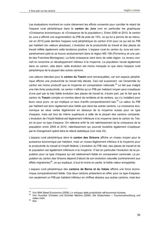 4 Gros plan sur les cantons




Les évaluations montrent en outre clairement les efforts consentis pour combler le retard de
l’espace rural périphérique dans le canton du Jura (voir en particulier les graphiques
«Croissance économique» et «Croissance de la population»). Entre 2000 et 2010, le canton
du Jura a affiché une augmentation du PIB de près de 15%, ce qui lui a permis de se retrou-
ver en 2010 juste derrière l’espace rural périphérique du canton d’Uri pour ce qui est du PIB
par habitant (en valeurs absolues). L’évolution de la productivité du travail et des places de
travail reflète également cette tendance positive. L’espace rural du canton du Jura est com-
parativement petit et se trouve exclusivement dans la région MS 106 (Porrentruy et une par-
tie des Franches-Montagnes). La forte croissance vient donc de cette région. Le revenu con-
naît en revanche un développement inférieur à la moyenne. La population recule également
dans ce canton; cela étant, cette évolution est moins marquée ici que dans l’espace rural
périphérique de la plupart des autres cantons.

Les valeurs relevées pour le canton du Tessin sont remarquables, car son espace périphé-
rique affiche une productivité du travail très élevée. Ceci est surprenant, car l’ensemble du
                                                                            34
canton est moins productif que la moyenne en comparaison nationale.              Le fait que malgré
une très forte productivité, ce canton n’affiche qu’un PIB par habitant moyen peut s’expliquer
d’une part par la très faible évolution des places de travail et, d’autre part, par le fait que le
canton du Tessin compte un nombre élevé de rentières et de rentiers, qui s’y installent pour
                                                                             35
leurs vieux jours, ce qui implique un taux d’actifs comparativement bas.          La valeur du PIB
par habitant est donc également plus faible que dans les autres cantons. La croissance éco-
nomique se situe certes légèrement en dessous de la moyenne suisse pour ce type
d’espace, mais est tout de même supérieure à celle de la plupart des cantons comparés.
L’évolution de l’impôt fédéral est légèrement inférieure à la moyenne dans le canton du Tes-
sin et pour ce type d’espace. On relèvera enfin le net ralentissement de la croissance de la
population entre 2009 et 2010, ralentissement qui pourrait toutefois également s’expliquer
par le changement opéré dans le relevé statistique (voir note 33).

L’espace rural périphérique dans le canton des Grisons affiche un niveau moyen pour la
puissance économique par habitant, mais un niveau légèrement inférieur à la moyenne pour
la productivité du travail et l’impôt fédéral. L’évolution du PIB réel, des places de travail et de
la population est également inférieure à la moyenne. C’est en particulier l’évolution de la po-
pulation pour ce type d’espace qui est relativement faible en comparaison cantonale. La po-
pulation du canton des Grisons dépend d’abord de son évolution naturelle (contrairement aux
                      36
effets migratoires) , ce qui explique, à tout le moins en partie, la faible valeur enregistrée.

L’espace rural périphérique des cantons de Berne et du Valais affiche une force écono-
mique comparativement faible. Ces deux cantons présentent en effet, pour ce type d’espace,
non seulement un PIB par habitant inférieur en chiffres absolus aux autres cantons, mais leur




34
     Voir BAK Basel Economics (2008): Lo sviluppo della produttività nell’economia ticinese.
35
     Voir Hunziker Christian und Schriber Martina (2008): Die Südschweiz – Tourismushochburg und
     vieles mehr.
36
     Ibid.




                                                                                                  56
 