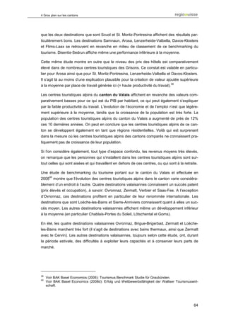 4 Gros plan sur les cantons




que les deux destinations que sont Scuol et St. Moritz-Pontresina affichent des résultats par-
ticulièrement bons. Les destinations Samnaun, Arosa, Lenzerheide-Valbella, Davos-Klosters
et Flims-Laax se retrouvent en revanche en milieu de classement de ce benchmarking du
tourisme. Disentis-Sedrun affiche même une performance inférieure à la moyenne.

Cette même étude montre en outre que le niveau des prix des hôtels est comparativement
élevé dans de nombreux centres touristiques des Grisons. Ce constat est valable en particu-
lier pour Arosa ainsi que pour St. Moritz-Pontresina, Lenzerheide-Valbella et Davos-Klosters.
Il s’agit là au moins d’une explication plausible pour la création de valeur ajoutée supérieure
                                                                                   39
à la moyenne par place de travail générée ici (= haute productivité du travail).

Les centres touristiques alpins du canton du Valais affichent en revanche des valeurs com-
parativement basses pour ce qui est du PIB par habitant, ce qui peut également s’expliquer
par la faible productivité du travail. L’évolution de l’économie et de l’emploi n’est que légère-
ment supérieure à la moyenne, tandis que la croissance de la population est très forte. La
population des centres touristiques alpins du canton du Valais a augmenté de près de 12%
ces 10 dernières années. On peut en conclure que les centres touristiques alpins de ce can-
ton se développent également en tant que régions résidentielles. Voilà qui est surprenant
dans la mesure où les centres touristiques alpins des cantons comparés ne connaissent pra-
tiquement pas de croissance de leur population.

Si l’on considère également, tout type d’espace confondu, les revenus moyens très élevés,
on remarque que les personnes qui s’installent dans les centres touristiques alpins sont sur-
tout celles qui sont aisées et qui travaillent en dehors de ces centres, ou qui sont à la retraite.

Une étude de benchmarking du tourisme portant sur le canton du Valais et effectuée en
       40
2008        montre que l’évolution des centres touristiques alpins dans le canton varie considéra-
blement d’un endroit à l’autre. Quatre destinations valaisannes connaissent un succès patent
(prix élevés et occupation), à savoir: Ovronnaz, Zermatt, Verbier et Saas-Fee. A l’exception
d’Ovronnaz, ces destinations profitent en particulier de leur renommée internationale. Les
destinations que sont Loèche-les-Bains et Sierre-Anniviers connaissent quant à elles un suc-
cès moyen. Les autres destinations valaisannes affichent même un développement inférieur
à la moyenne (en particulier Chablais-Portes du Soleil, Lötschental et Goms).

En été, les quatre destinations valaisannes Ovronnaz, Brigue-Brigerbad, Zermatt et Loèche-
les-Bains marchent très fort (il s’agit de destinations avec bains thermaux, ainsi que Zermatt
avec le Cervin). Les autres destinations valaisannes, toujours selon cette étude, ont, durant
la période estivale, des difficultés à exploiter leurs capacités et à conserver leurs parts de
marché.




39
     Voir BAK Basel Economics (2006): Tourismus Benchmark Studie für Graubünden.
40
     Voir BAK Basel Economics (2008d): Erfolg und Wettbewerbsfähigkeit der Walliser Tourismuswirt-
     schaft.




                                                                                                64
 