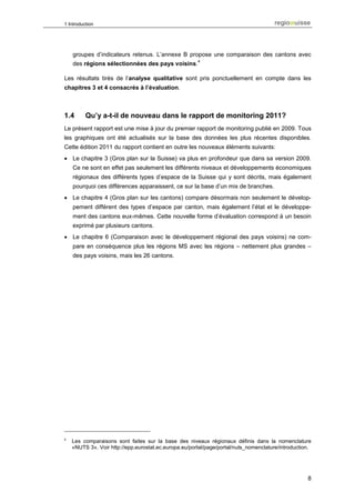 1 Introduction




    groupes d’indicateurs retenus. L’annexe B propose une comparaison des cantons avec
                                                       4
    des régions sélectionnées des pays voisins.

Les résultats tirés de l’analyse qualitative sont pris ponctuellement en compte dans les
chapitres 3 et 4 consacrés à l’évaluation.



1.4       Qu’y a-t-il de nouveau dans le rapport de monitoring 2011?
Le présent rapport est une mise à jour du premier rapport de monitoring publié en 2009. Tous
les graphiques ont été actualisés sur la base des données les plus récentes disponibles.
Cette édition 2011 du rapport contient en outre les nouveaux éléments suivants:
• Le chapitre 3 (Gros plan sur la Suisse) va plus en profondeur que dans sa version 2009.
    Ce ne sont en effet pas seulement les différents niveaux et développements économiques
    régionaux des différents types d’espace de la Suisse qui y sont décrits, mais également
    pourquoi ces différences apparaissent, ce sur la base d’un mix de branches.
• Le chapitre 4 (Gros plan sur les cantons) compare désormais non seulement le dévelop-
    pement différent des types d’espace par canton, mais également l’état et le développe-
    ment des cantons eux-mêmes. Cette nouvelle forme d’évaluation correspond à un besoin
    exprimé par plusieurs cantons.
• Le chapitre 6 (Comparaison avec le développement régional des pays voisins) ne com-
    pare en conséquence plus les régions MS avec les régions – nettement plus grandes –
    des pays voisins, mais les 26 cantons.




4
    Les comparaisons sont faites sur la base des niveaux régionaux définis dans la nomenclature
    «NUTS 3». Voir http://epp.eurostat.ec.europa.eu/portal/page/portal/nuts_nomenclature/introduction.




                                                                                                    8
 