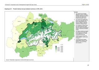 6 Annexe B: Comparaison avec le développement régional des pays voisins



Graphique 6-1: Produit intérieur brut par habitant (nominal, en CHF), 2010

                                                                             En bref:
                                                                             •   Les cantons de la Suisse
                                                                                 affichent au total un PIB par
                                                                                 habitant nettement plus élevé
                                                                                 que dans les régions limi-
                                                                                 trophes des pays voisins.
                                                                             •   Les cantons des aggloméra-
                                                                                 tions et en particulier des ré-
                                                                                 gions métropolitaines font,
                                                                                 comme il fallait s’y attendre,
                                                                                 nettement meilleure figure.
                                                                             •   On constate un PIB par habi-
                                                                                 tant particulièrement faible
                                                                                 dans les régions françaises si-
                                                                                 tuées à l’ouest de la frontière
                                                                                 suisse.
                                                                             •   Les régions italiennes situées
                                                                                 au sud-est de la Suisse affi-
                                                                                 chent également un niveau
                                                                                 comparativement bas.
                                                                             •   Cantons les plus forts: BS
                                                                                 (CHF 166‘800.–) et ZG (CHF
                                                                                 119‘400.–)
                                                                             •   Comparativement faibles:
                                                                                 Haute-Saône (FK433, CHF
                                                                                 29‘100.–) et Jura (FK432,
                                                                                 CHF 33‘200.–)




  Source: Présentation regiosuisse, données BAK Basel Economics.




                                                                                                               87
 