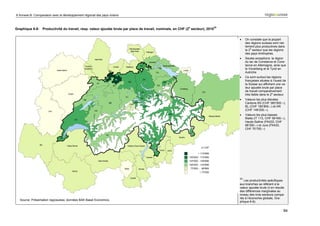6 Annexe B: Comparaison avec le développement régional des pays voisins


                                                                                                           e              43
Graphique 6-8: Productivité du travail, resp. valeur ajoutée brute par place de travail, nominale, en CHF (2 secteur), 2010


                                                                                                                               •    On constate que la plupart
                                                                                                                                    des régions suisses sont net-
                                                                                                                                    tement plus productives dans
                                                                                                                                    le 2e secteur que les régions
                                                                                                                                    des pays limitrophes.
                                                                                                                               •    Seules exceptions: la région
                                                                                                                                    du lac de Constance et Cons-
                                                                                                                                    tance en Allemagne, ainsi que
                                                                                                                                    le Vorarlberg et le Tyrol en
                                                                                                                                    Autriche
                                                                                                                               •    Ce sont surtout les régions
                                                                                                                                    françaises situées à l’ouest de
                                                                                                                                    la Suisse qui affichent une va-
                                                                                                                                    leur ajoutée brute par place
                                                                                                                                    de travail comparativement
                                                                                                                                    très faible dans le 2e secteur.
                                                                                                                               •    Valeurs les plus élevées:
                                                                                                                                    Cantons BS (CHF 360‘500.–),
                                                                                                                                    BL (CHF 180‘800.–) et AR
                                                                                                                                    (CHF 149‘200.–).
                                                                                                                               •    Valeurs les plus basses:
                                                                                                                                    Biella (IT 113, CHF 58‘400.–),
                                                                                                                                    Haute-Saône (FK433, CHF
                                                                                                                                    68‘300.–) et Jura (FK432,
                                                                                                                                    CHF 70‘700.–)




                                                                                                                               43
                                                                                                                                  Les productivités spécifiques
                                                                                                                               aux branches se réfèrent à la
                                                                                                                               valeur ajoutée brute (il en résulte
                                                                                                                               des différences marginales au
                                                                                                                               niveau des trois secteurs compa-
                                                                                                                               rés à l’économie globale, Gra-
   Source: Présentation regiosuisse, données BAK Basel Economics.
                                                                                                                               phique 6-6).


                                                                                                                                                                 94
 