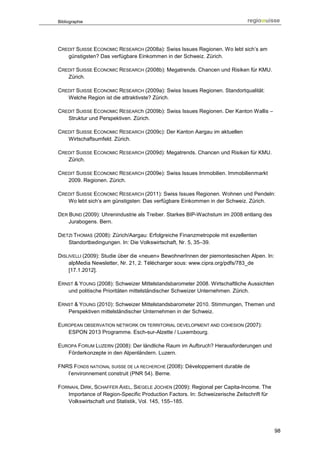 Bibliographie




CREDIT SUISSE ECONOMIC RESEARCH (2008a): Swiss Issues Regionen. Wo lebt sich’s am
   günstigsten? Das verfügbare Einkommen in der Schweiz. Zürich.

CREDIT SUISSE ECONOMIC RESEARCH (2008b): Megatrends. Chancen und Risiken für KMU.
   Zürich.

CREDIT SUISSE ECONOMIC RESEARCH (2009a): Swiss Issues Regionen. Standortqualität:
   Welche Region ist die attraktivste? Zürich.

CREDIT SUISSE ECONOMIC RESEARCh (2009b): Swiss Issues Regionen. Der Kanton Wallis –
   Struktur und Perspektiven. Zürich.

CREDIT SUISSE ECONOMIC RESEARCH (2009c): Der Kanton Aargau im aktuellen
   Wirtschaftsumfeld. Zürich.

CREDIT SUISSE ECONOMIC RESEARCH (2009d): Megatrends. Chancen und Risiken für KMU.
   Zürich.

CREDIT SUISSE ECONOMIC RESEARCH (2009e): Swiss Issues Immobilien. Immobilienmarkt
   2009. Regionen. Zürich.

CREDIT SUISSE ECONOMIC RESEARCH (2011): Swiss Issues Regionen. Wohnen und Pendeln:
   Wo lebt sich’s am günstigsten: Das verfügbare Einkommen in der Schweiz. Zürich.

DER BUND (2009): Uhrenindustrie als Treiber. Starkes BIP-Wachstum im 2008 entlang des
    Jurabogens. Bern.

DIETZI THOMAS (2008): Zürich/Aargau: Erfolgreiche Finanzmetropole mit exzellenten
    Standortbedingungen. In: Die Volkswirtschaft, Nr. 5, 35–39.

DISLIVELLI (2009): Studie über die «neuen» BewohnerInnen der piemontesischen Alpen. In:
    alpMedia Newsletter, Nr. 21, 2. Télécharger sous: www.cipra.org/pdfs/783_de
    [17.1.2012].

ERNST & YOUNG (2008): Schweizer Mittelstandsbarometer 2008. Wirtschaftliche Aussichten
   und politische Prioritäten mittelständischer Schweizer Unternehmen. Zürich.

ERNST & YOUNG (2010): Schweizer Mittelstandsbarometer 2010. Stimmungen, Themen und
   Perspektiven mittelständischer Unternehmen in der Schweiz.

EUROPEAN OBSERVATION NETWORK ON TERRITORIAL DEVELOPMENT AND COHESION (2007):
   ESPON 2013 Programme. Esch-sur-Alzette / Luxembourg.

EUROPA FORUM LUZERN (2008): Der ländliche Raum im Aufbruch? Herausforderungen und
   Förderkonzepte in den Alpenländern. Luzern.

FNRS FONDS NATIONAL SUISSE DE LA RECHERCHE (2008): Développement durable de
   l’environnement construit (PNR 54). Berne.

FORNAHL DIRK, SCHAFFER AXEL, SIEGELE JOCHEN (2009): Regional per Capita-Income. The
   Importance of Region-Specific Production Factors. In: Schweizerische Zeitschrift für
   Volkswirtschaft und Statistik, Vol. 145, 155–185.




                                                                                          98
 
