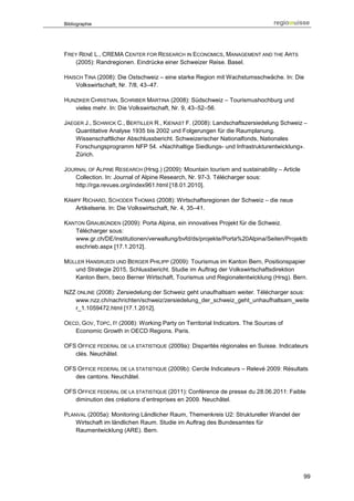 Bibliographie




FREY RENÉ L., CREMA CENTER FOR RESEARCH IN ECONOMICS, MANAGEMENT AND THE ARTS
   (2005): Randregionen. Eindrücke einer Schweizer Reise. Basel.

HAISCH TINA (2008): Die Ostschweiz – eine starke Region mit Wachstumsschwäche. In: Die
    Volkswirtschaft, Nr. 7/8, 43–47.

HUNZIKER CHRISTIAN, SCHRIBER MARTINA (2008): Südschweiz – Tourismushochburg und
   vieles mehr. In: Die Volkswirtschaft, Nr. 9, 43–52–56.

JAEGER J., SCHWICK C., BERTILLER R., KIENAST F. (2008): Landschaftszersiedelung Schweiz –
    Quantitative Analyse 1935 bis 2002 und Folgerungen für die Raumplanung.
    Wissenschaftlicher Abschlussbericht. Schweizerischer Nationalfonds, Nationales
    Forschungsprogramm NFP 54. «Nachhaltige Siedlungs- und Infrastrukturentwicklung».
    Zürich.

JOURNAL OF ALPINE RESEARCH (Hrsg.) (2009): Mountain tourism and sustainability – Article
   Collection. In: Journal of Alpine Research, Nr. 97-3. Télécharger sous:
   http://rga.revues.org/index961.html [18.01.2010].

KÄMPF RICHARD, SCHODER THOMAS (2008): Wirtschaftsregionen der Schweiz – die neue
   Artikelserie. In: Die Volkswirtschaft, Nr. 4, 35–41.

KANTON GRAUBÜNDEN (2009): Porta Alpina, ein innovatives Projekt für die Schweiz.
   Télécharger sous:
   www.gr.ch/DE/institutionen/verwaltung/bvfd/ds/projekte/Porta%20Alpina/Seiten/Projektb
   eschrieb.aspx [17.1.2012].

MÜLLER HANSRUEDI UND BERGER PHILIPP (2009): Tourismus im Kanton Bern, Positionspapier
   und Strategie 2015, Schlussbericht. Studie im Auftrag der Volkswirtschaftsdirektion
   Kanton Bern, beco Berner Wirtschaft, Tourismus und Regionalentwicklung (Hrsg). Bern.

NZZ ONLINE (2008): Zersiedelung der Schweiz geht unaufhaltsam weiter. Télécharger sous:
   www.nzz.ch/nachrichten/schweiz/zersiedelung_der_schweiz_geht_unhaufhaltsam_weite
   r_1.1059472.html [17.1.2012].

OECD, GOV, TDPC, IT (2008): Working Party on Territorial Indicators. The Sources of
   Economic Growth in OECD Regions. Paris.

OFS OFFICE FEDERAL DE LA STATISTIQUE (2009a): Disparités régionales en Suisse. Indicateurs
   clés. Neuchâtel.

OFS OFFICE FEDERAL DE LA STATISTIQUE (2009b): Cercle Indicateurs – Relevé 2009: Résultats
   des cantons. Neuchâtel.

OFS OFFICE FEDERAL DE LA STATISTIQUE (2011): Conférence de presse du 28.06.2011: Faible
   diminution des créations d’entreprises en 2009. Neuchâtel.

PLANVAL (2005a): Monitoring Ländlicher Raum, Themenkreis U2: Struktureller Wandel der
    Wirtschaft im ländlichen Raum. Studie im Auftrag des Bundesamtes für
    Raumentwicklung (ARE). Bern.




                                                                                           99
 