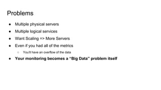 Problems
● Multiple physical servers
● Multiple logical services
● Want Scaling => More Servers
● Even if you had all of the metrics
○ You’ll have an overflow of the data
● Your monitoring becomes a “Big Data” problem itself
 