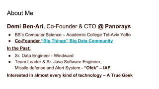 About Me
Demi Ben-Ari, Co-Founder & CTO @ Panorays
● BS’c Computer Science – Academic College Tel-Aviv Yaffo
● Co-Founder “Big Things” Big Data Community
In the Past:
● Sr. Data Engineer - Windward
● Team Leader & Sr. Java Software Engineer,
Missile defense and Alert System - “Ofek” – IAF
Interested in almost every kind of technology – A True Geek
 