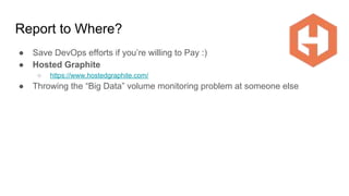 Report to Where?
● Save DevOps efforts if you’re willing to Pay :)
● Hosted Graphite
○ https://www.hostedgraphite.com/
● Throwing the “Big Data” volume monitoring problem at someone else
 