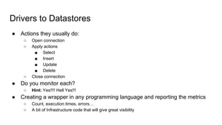 Drivers to Datastores
● Actions they usually do:
○ Open connection
○ Apply actions
■ Select
■ Insert
■ Update
■ Delete
○ Close connection
● Do you monitor each?
○ Hint: Yes!!!! Hell Yes!!!
● Creating a wrapper in any programming language and reporting the metrics
○ Count, execution times, errors…
○ A bit of Infrastructure code that will give great visibility
 