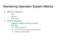 Monitoring Operation System Metrics
● What to measure:
○ CPU
○ Memory
○ Disk Space
● How to measure:
○ CollectD or StatsD reporting to Graphite
○ New Relic
■ Nice and easy UI
■ Even the free account gives great tool
■ Alerting of thresholds
 