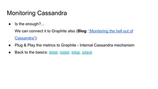 Monitoring Cassandra
● Is the enough?...
We can connect it to Graphite also (Blog: “Monitoring the hell out of
Cassandra”)
● Plug & Play the metrics to Graphite - Internal Cassandra mechanism
● Back to the basics: dstat, iostat, iotop, jstack
 