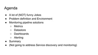 Agenda
● A lot of (NOT) funny Jokes
● Problem definition and Environment
● Monitoring pipeline solutions
○ Metrics
○ Datastore
○ Dashboards
○ Alerting
● Summary
● (Not going to address Service discovery and monitoring)
 