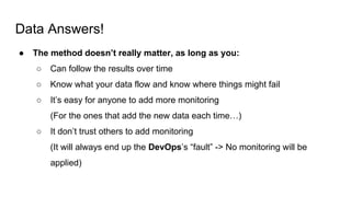 Data Answers!
● The method doesn’t really matter, as long as you:
○ Can follow the results over time
○ Know what your data flow and know where things might fail
○ It’s easy for anyone to add more monitoring
(For the ones that add the new data each time…)
○ It don’t trust others to add monitoring
(It will always end up the DevOps’s “fault” -> No monitoring will be
applied)
 
