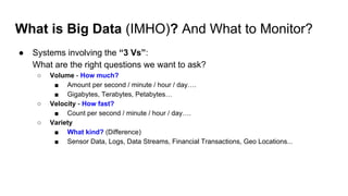What is Big Data (IMHO)? And What to Monitor?
● Systems involving the “3 Vs”:
What are the right questions we want to ask?
○ Volume - How much?
■ Amount per second / minute / hour / day….
■ Gigabytes, Terabytes, Petabytes…
○ Velocity - How fast?
■ Count per second / minute / hour / day….
○ Variety
■ What kind? (Difference)
■ Sensor Data, Logs, Data Streams, Financial Transactions, Geo Locations...
 