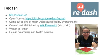 Redash
● http://redash.io/
● Open Source: https://github.com/getredash/redash
● Came out as one of many Open source tool by Everything.me
● Created and Maintained by Arik Fraimovich (You rock!)
● Written in Python
● Has an on-premise and hosted solution
●‫רןאאקמ‬
 
