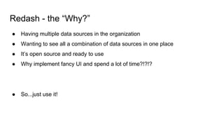 Redash - the “Why?”
● Having multiple data sources in the organization
● Wanting to see all a combination of data sources in one place
● It’s open source and ready to use
● Why implement fancy UI and spend a lot of time?!?!?
● So...just use it!
 