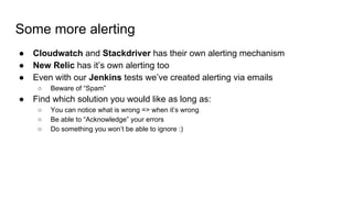 Some more alerting
● Cloudwatch and Stackdriver has their own alerting mechanism
● New Relic has it’s own alerting too
● Even with our Jenkins tests we’ve created alerting via emails
○ Beware of “Spam”
● Find which solution you would like as long as:
○ You can notice what is wrong => when it’s wrong
○ Be able to “Acknowledge” your errors
○ Do something you won’t be able to ignore :)
 