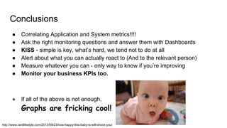 Conclusions
● Correlating Application and System metrics!!!!
● Ask the right monitoring questions and answer them with Dashboards
● KISS - simple is key, what’s hard, we tend not to do at all
● Alert about what you can actually react to (And to the relevant person)
● Measure whatever you can - only way to know if you’re improving
● Monitor your business KPIs too.
● If all of the above is not enough,
Graphs are fricking cool!
http://www.rantlifestyle.com/2013/09/23/how-happy-this-baby-is-will-shock-you/
 