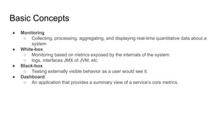 Basic Concepts
● Monitoring
○ Collecting, processing, aggregating, and displaying real-time quantitative data about a
system
● White-box
○ Monitoring based on metrics exposed by the internals of the system
○ logs, interfaces JMX of JVM, etc
● Black-box
○ Testing externally visible behavior as a user would see it.
● Dashboard
○ An application that provides a summary view of a service’s core metrics.
 