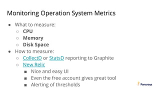 Monitoring Operation System Metrics
● What to measure:
○ CPU
○ Memory
○ Disk Space
● How to measure:
○ CollectD or StatsD reporting to Graphite
○ New Relic
■ Nice and easy UI
■ Even the free account gives great tool
■ Alerting of thresholds
 
