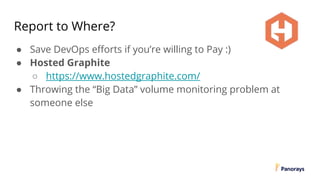 Report to Where?
● Save DevOps efforts if you’re willing to Pay :)
● Hosted Graphite
○ https://www.hostedgraphite.com/
● Throwing the “Big Data” volume monitoring problem at
someone else
 