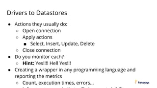 Drivers to Datastores
● Actions they usually do:
○ Open connection
○ Apply actions
■ Select, Insert, Update, Delete
○ Close connection
● Do you monitor each?
○ Hint: Yes!!!! Hell Yes!!!
● Creating a wrapper in any programming language and
reporting the metrics
○ Count, execution times, errors…
 
