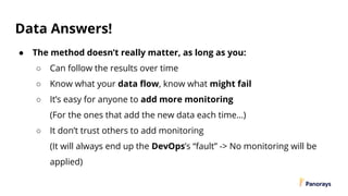 Data Answers!
● The method doesn’t really matter, as long as you:
○ Can follow the results over time
○ Know what your data flow, know what might fail
○ It’s easy for anyone to add more monitoring
(For the ones that add the new data each time…)
○ It don’t trust others to add monitoring
(It will always end up the DevOps’s “fault” -> No monitoring will be
applied)
 