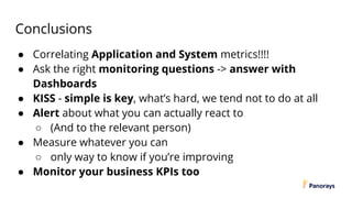 Conclusions
● Correlating Application and System metrics!!!!
● Ask the right monitoring questions -> answer with
Dashboards
● KISS - simple is key, what’s hard, we tend not to do at all
● Alert about what you can actually react to
○ (And to the relevant person)
● Measure whatever you can
○ only way to know if you’re improving
● Monitor your business KPIs too
 