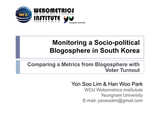 Monitoring a Socio-political Blogosphere in South Korea Comparing a Metrics from Blogosphere with Voter Turnout Yon Soo Lim & Han Woo Park WCU WebometricsInstitutute Yeungnam University E-mail: yonsoolim@gmail.com 