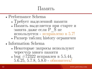 Память
• Performance Schema
• Требует выделенной памяти
• Память выделяется при старте и
занята даже если P_S не
используется - исправлено в 5.7!
• Размер таблиц history ограничен
• Information Schema
• Некоторые запросы используют
чересчур много памяти
• bug #72322 исправлен в 5.5.44,
5.6.25, 5.7.8, 5.8.0 - обновитесь!
12 www.percona.com
 