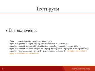Тестируем
• Всё включено:
./mtr –start innodb –mysqld=–core-file
–mysqld=–general-log=1 –mysqld=–innodb-monitor-enable
–mysqld=–innodb-print-all-deadlocks –mysqld=–innodb-status-file=1
–mysqld=–innodb-status-output=1 –mysqld=–log-bin –mysqld=–slow-query-log
–mysqld=–log-warnings –mysqld=–performance-schema=1 –mysqld=–userstat=1
–mysqld=–thread-statistics=1
6 www.percona.com
 