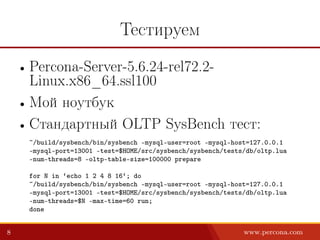 Тестируем
• Percona-Server-5.6.24-rel72.2-
Linux.x86_64.ssl100
• Мой ноутбук
• Стандартный OLTP SysBench тест:
~/build/sysbench/bin/sysbench –mysql-user=root –mysql-host=127.0.0.1
–mysql-port=13001 –test=$HOME/src/sysbench/sysbench/tests/db/oltp.lua
–num-threads=8 –oltp-table-size=100000 prepare
for N in ‘echo 1 2 4 8 16‘; do
~/build/sysbench/bin/sysbench –mysql-user=root –mysql-host=127.0.0.1
–mysql-port=13001 –test=$HOME/src/sysbench/sysbench/tests/db/oltp.lua
–num-threads=$N –max-time=60 run;
done
8 www.percona.com
 