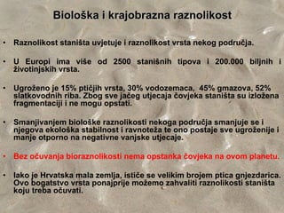 Biološka i krajobrazna raznolikost

•   Raznolikost staništa uvjetuje i raznolikost vrsta nekog područja.

•   U Europi ima više od 2500 stanišnih tipova i 200.000 biljnih i
    životinjskih vrsta.

•   Ugroženo je 15% ptičjih vrsta, 30% vodozemaca, 45% gmazova, 52%
    slatkovodnih riba. Zbog sve jačeg utjecaja čovjeka staništa su izložena
    fragmentaciji i ne mogu opstati.

•   Smanjivanjem biološke raznolikosti nekoga područja smanjuje se i
    njegova ekološka stabilnost i ravnoteža te ono postaje sve ugroženije i
    manje otporno na negativne vanjske utjecaje.

•   Bez očuvanja bioraznolikosti nema opstanka čovjeka na ovom planetu.

•   Iako je Hrvatska mala zemlja, ističe se velikim brojem ptica gnjezdarica.
    Ovo bogatstvo vrsta ponajprije možemo zahvaliti raznolikosti staništa
    koju treba očuvati.
 