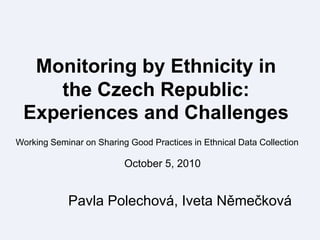 Monitoring by Ethnicity in the Czech Republic: Experiences and Challenges  Working Seminar on Sharing GoodPractices in Ethnical Data Collection October 5, 2010 Pavla Polechová, Iveta Němečková 