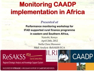 Monitoring CAADP
implementation in Africa
                Presented at
      Performance monitoring workshop for
    IFAD supported rural finance programme
         in eastern and Southern Africa,
                Nairobi, Kenya
                April 24th, 2012
             Stella Clara Massawe
           M&E Analyst -ReSAKSS ECA
 
