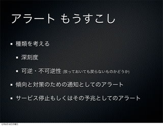アラート もうすこし
         種類を考える

              深刻度

              可逆・不可逆性 (放っておいても戻らないものかどうか)

         傾向と対策のための通知としてのアラート

         サービス停止もしくはその予兆としてのアラート



12年6月18日月曜日
 