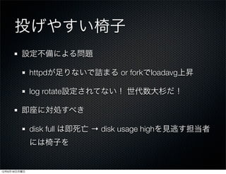 投げやすい椅子
         設定不備による問題

              httpdが足りないで詰まる or forkでloadavg上昇

              log rotate設定されてない！ 世代数大杉だ！

         即座に対処すべき

              disk full は即死亡 → disk usage highを見逃す担当者
              には椅子を


12年6月18日月曜日
 