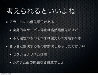 考えられるといいよね
         アラートにも優先順位がある

              突発的なサービス停止は当然最優先だけど

              不可逆性のものを本来は優先して対処すべき

         さっさと解決するものは解決しちゃった方がいい

              セクショナリズムは悪

              システム面の問題なら得意でしょ


12年6月18日月曜日
 